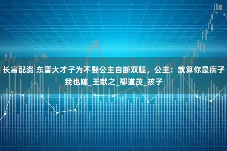长富配资 东晋大才子为不娶公主自断双腿，公主：就算你是瘸子我也嫁_王献之_郗道茂_孩子