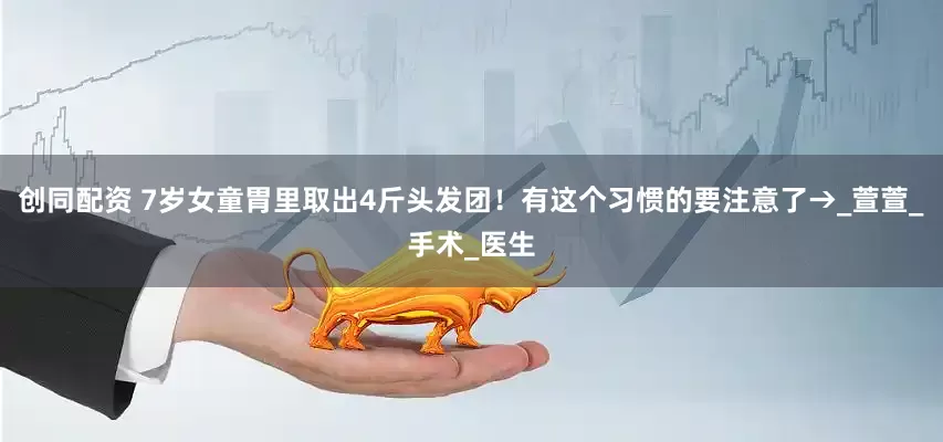 创同配资 7岁女童胃里取出4斤头发团！有这个习惯的要注意了→_萱萱_手术_医生