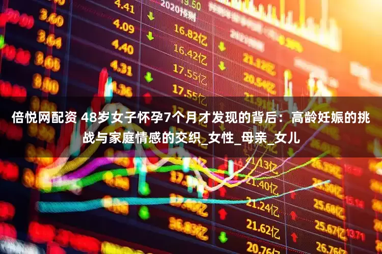倍悦网配资 48岁女子怀孕7个月才发现的背后：高龄妊娠的挑战与家庭情感的交织_女性_母亲_女儿