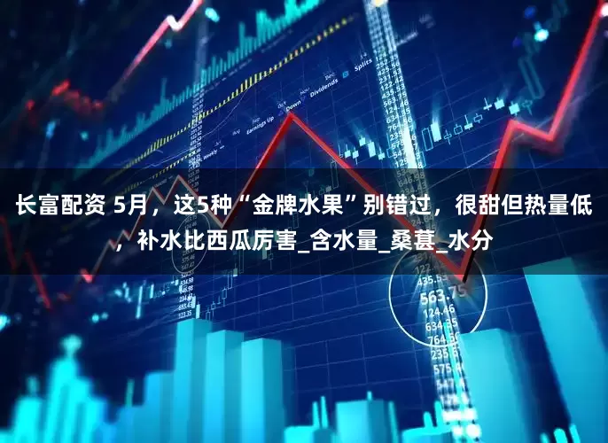 长富配资 5月，这5种“金牌水果”别错过，很甜但热量低，补水比西瓜厉害_含水量_桑葚_水分