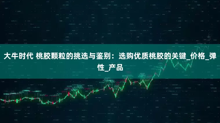 大牛时代 桃胶颗粒的挑选与鉴别：选购优质桃胶的关键_价格_弹性_产品