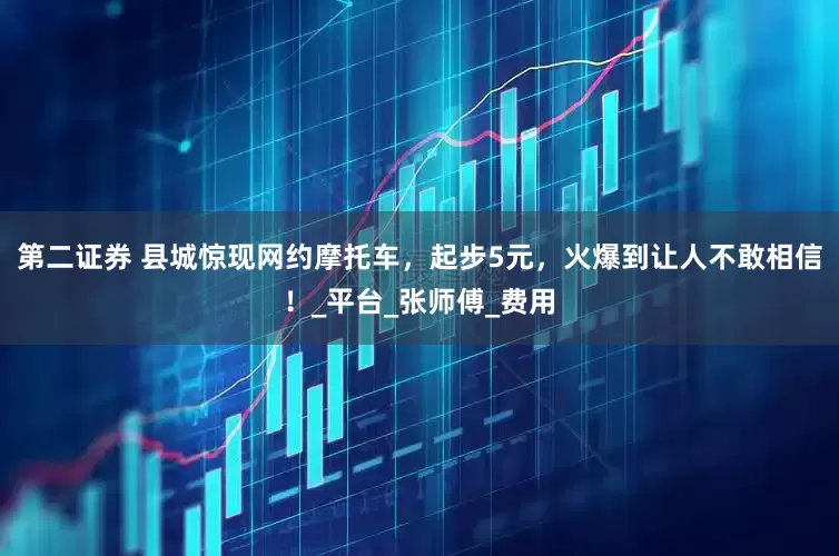 第二证券 县城惊现网约摩托车，起步5元，火爆到让人不敢相信！_平台_张师傅_费用