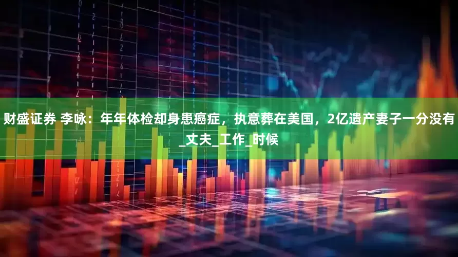 财盛证券 李咏：年年体检却身患癌症，执意葬在美国，2亿遗产妻子一分没有_丈夫_工作_时候