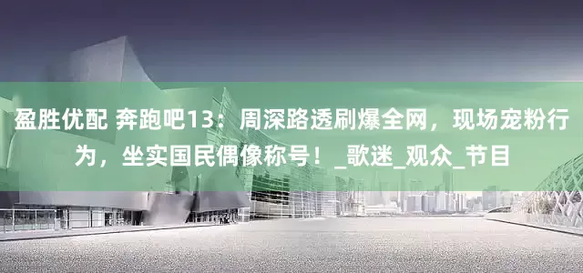 盈胜优配 奔跑吧13：周深路透刷爆全网，现场宠粉行为，坐实国民偶像称号！_歌迷_观众_节目