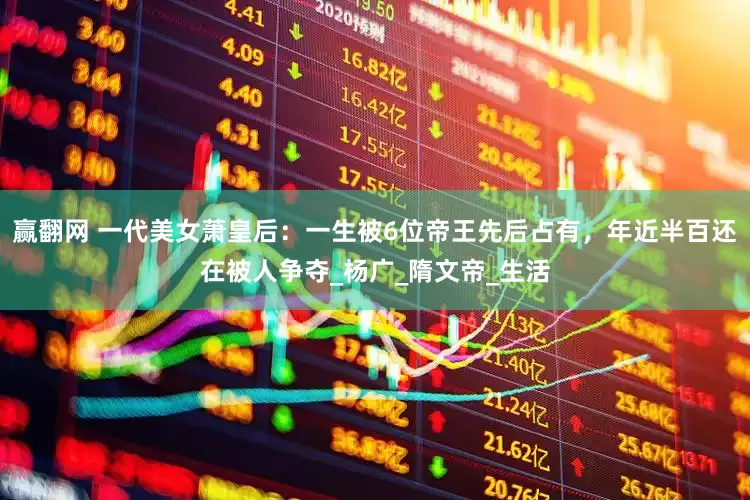 赢翻网 一代美女萧皇后：一生被6位帝王先后占有，年近半百还在被人争夺_杨广_隋文帝_生活