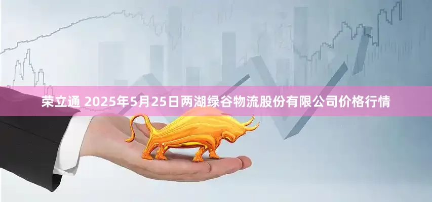 荣立通 2025年5月25日两湖绿谷物流股份有限公司价格行情