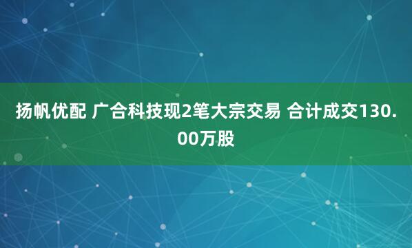 扬帆优配 广合科技现2笔大宗交易 合计成交130.00万股