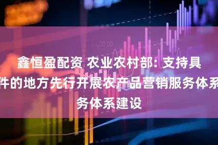 鑫恒盈配资 农业农村部: 支持具备条件的地方先行开展农产品营销服务体系建设