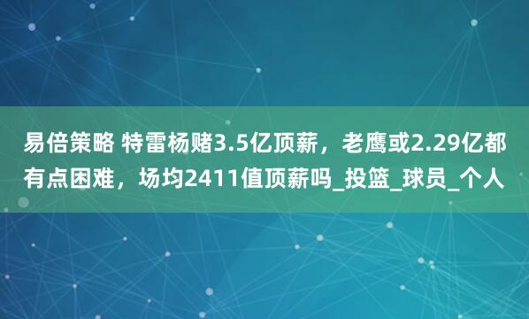 易倍策略 特雷杨赌3.5亿顶薪，老鹰或2.29亿都有点困难，场均2411值顶薪吗_投篮_球员_个人