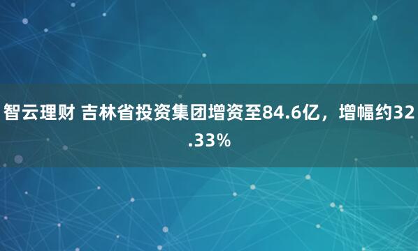 智云理财 吉林省投资集团增资至84.6亿，增幅约32.33%
