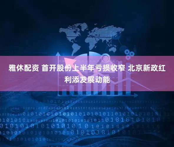雅休配资 首开股份上半年亏损收窄 北京新政红利添发展动能