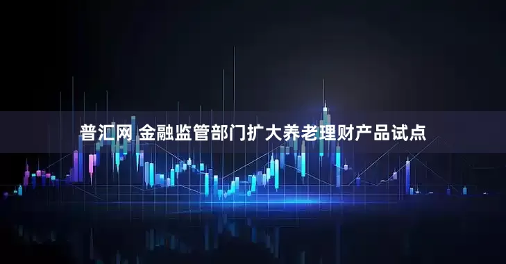 普汇网 金融监管部门扩大养老理财产品试点