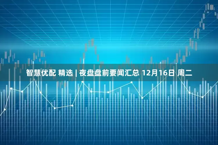 智慧优配 精选 | 夜盘盘前要闻汇总 12月16日 周二