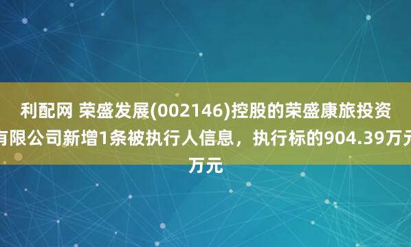 利配网 荣盛发展(002146)控股的荣盛康旅投资有限公司新增1条被执行人信息，执行标的904.39万元