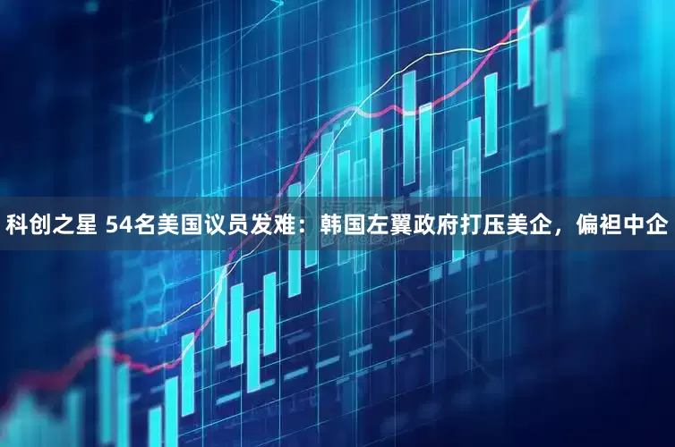 科创之星 54名美国议员发难：韩国左翼政府打压美企，偏袒中企