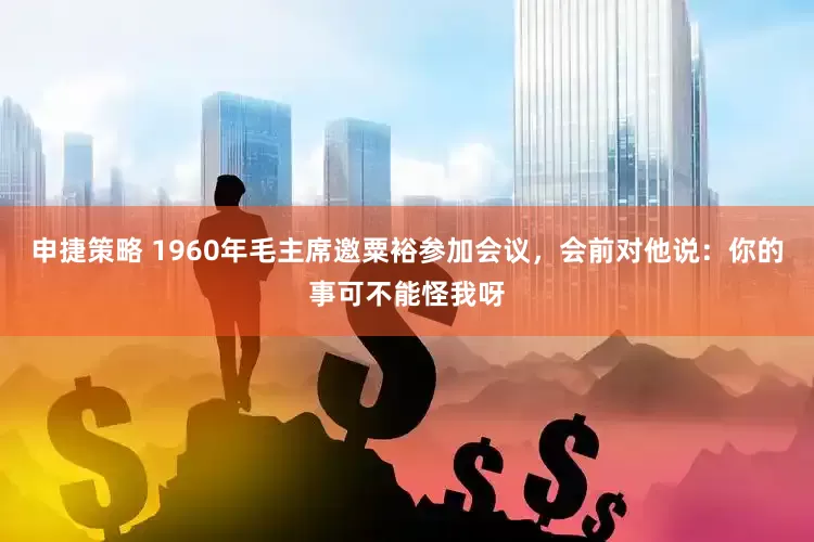 申捷策略 1960年毛主席邀粟裕参加会议，会前对他说：你的事可不能怪我呀