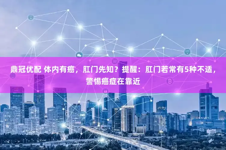 鼎冠优配 体内有癌，肛门先知？提醒：肛门若常有5种不适，警惕癌症在靠近