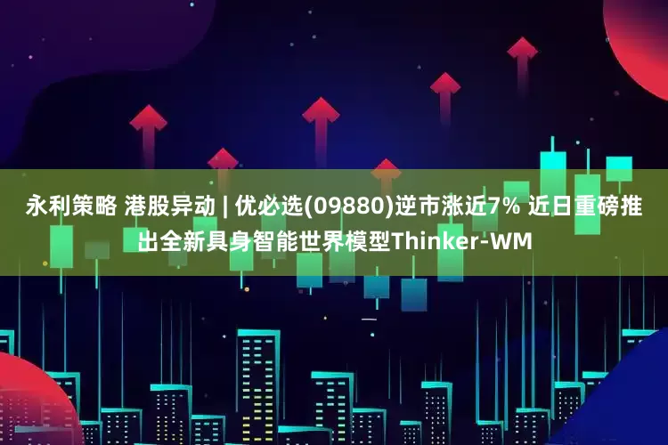 永利策略 港股异动 | 优必选(09880)逆市涨近7% 近日重磅推出全新具身智能世界模型Thinker-WM